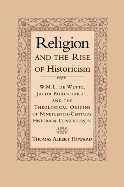 Religion and the Rise of Historicism - W. M. L. de Wette, Jacob Burckhardt, and the Theological Origins of Nineteenth-Century Historical Consciousness