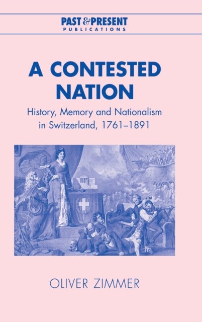 A Contested Nation - History, Memory and Nationalism in Switzerland, 1761–1891
