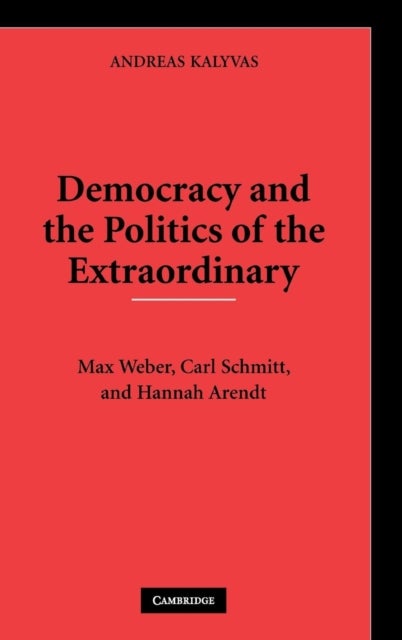 Democracy and the Politics of the Extraordinary - Max Weber, Carl Schmitt, and Hannah Arendt