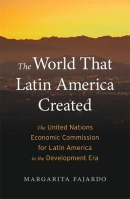 The World That Latin America Created - The United Nations Economic Commission for Latin America in the Development Era