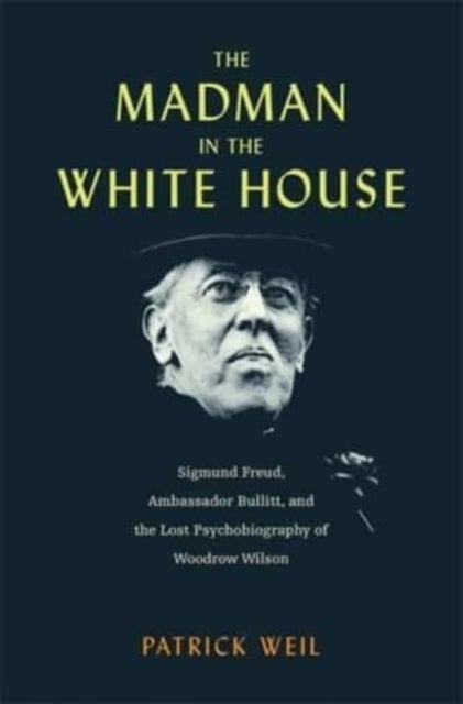 The Madman in the White House - Sigmund Freud, Ambassador Bullitt, and the Lost Psychobiography of Woodrow Wilson