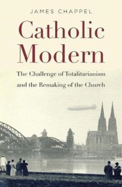 Catholic Modern - The Challenge of Totalitarianism and the Remaking of the Church