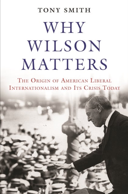 Why Wilson Matters - The Origin of American Liberal Internationalism and Its Crisis Today