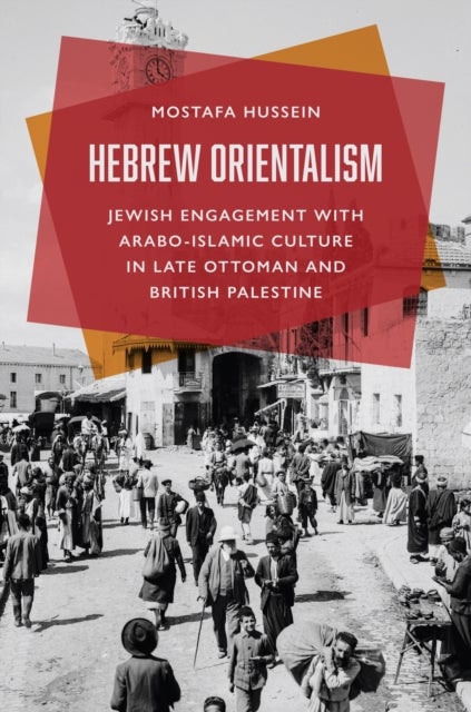Hebrew Orientalism - Jewish Engagement with Arabo-Islamic Culture in Late Ottoman and British Palestine