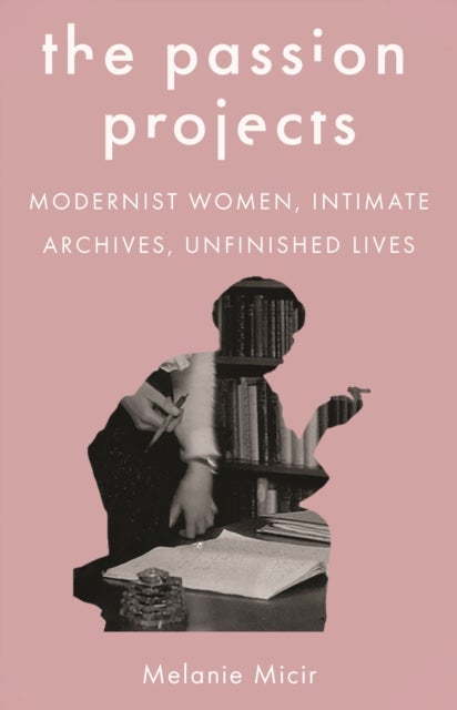 The Passion Projects - Modernist Women, Intimate Archives, Unfinished Lives