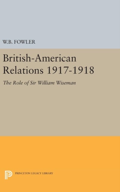 British-American Relations 1917-1918 - The Role of Sir William Wiseman. Supplementary Volume to The Papers of Woodrow Wilson