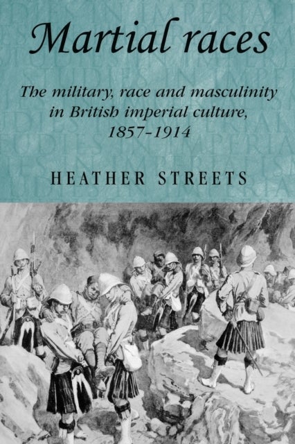 Martial Races - The Military, Race and Masculinity in British Imperial Culture, 1857–1914