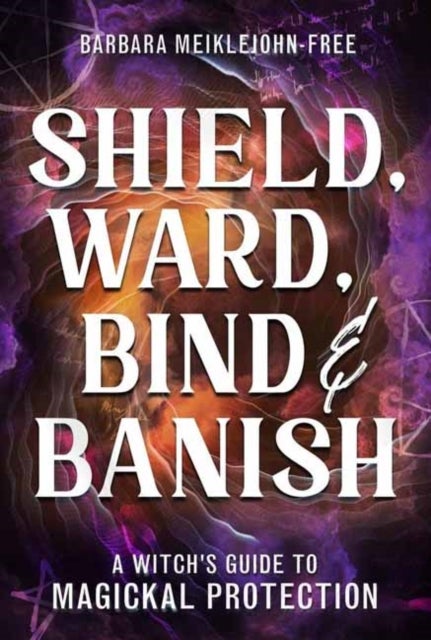 Shield, Ward, Bind & Banish - A Witch's Guide to Magickal Protection