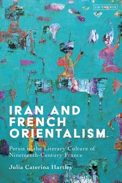 Iran and French Orientalism - Persia in the Literary Culture of Nineteenth-Century France