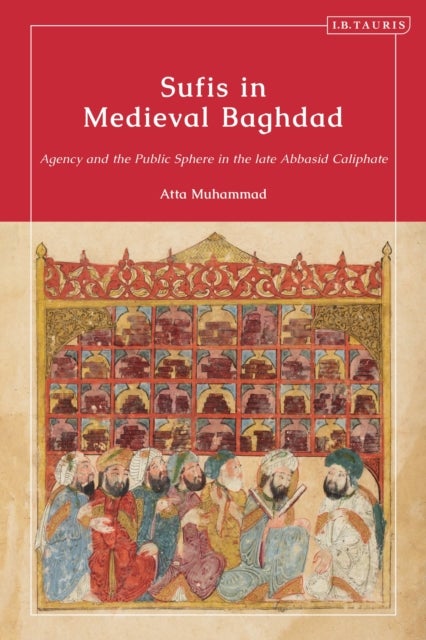 Sufis in Medieval Baghdad - Agency and the Public Sphere in the Late Abbasid Caliphate