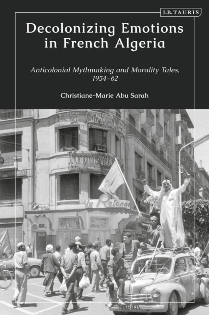 Decolonizing Emotions in French Algeria - Anticolonial Mythmaking and Morality Tales, 1954-62