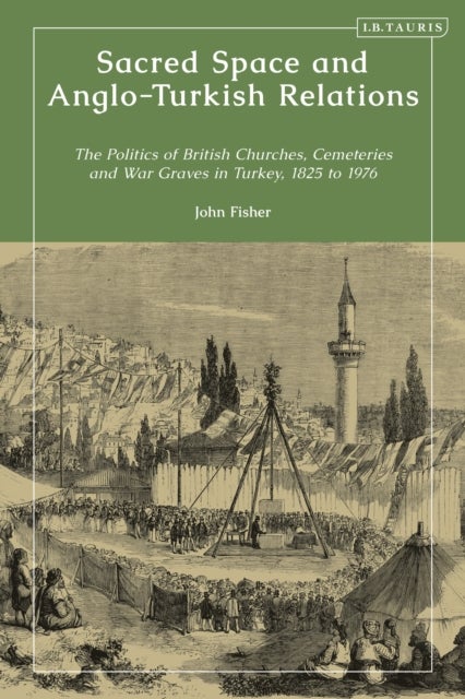 Sacred Space and Anglo-Turkish Relations - The Politics of British Churches, Cemeteries and War Graves in Turkey, 1825 to 1976
