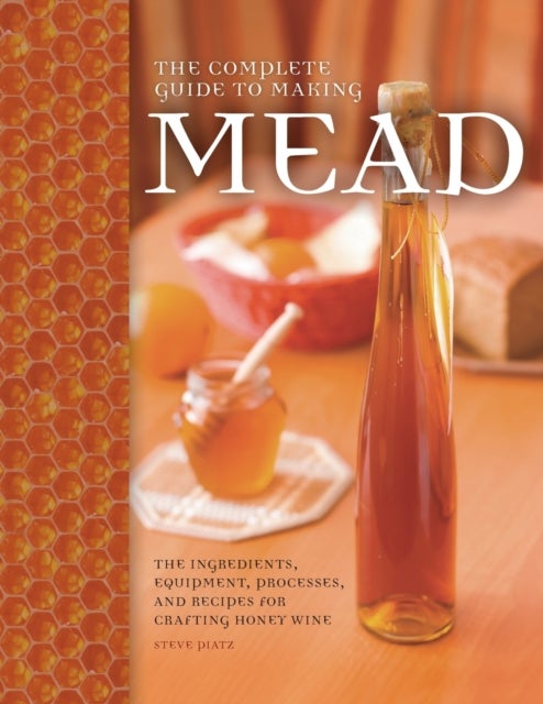 The Complete Guide to Making Mead - The Ingredients, Equipment, Processes, and Recipes for Crafting Honey Wine