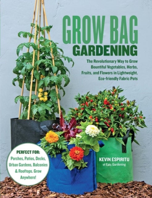 Grow Bag Gardening - The Revolutionary Way to Grow Bountiful Vegetables, Herbs, Fruits, and Flowers in Lightweight, Eco-friendly Fabric Pots - Perfect For: Porches, Patios, Decks, Urban Gardens, Balconies & Rooftops. Grow Anywhere!