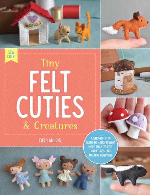 Tiny Felt Cuties & Creatures - A step-by-step guide to handcrafting more than 12 felt miniatures--no machine required