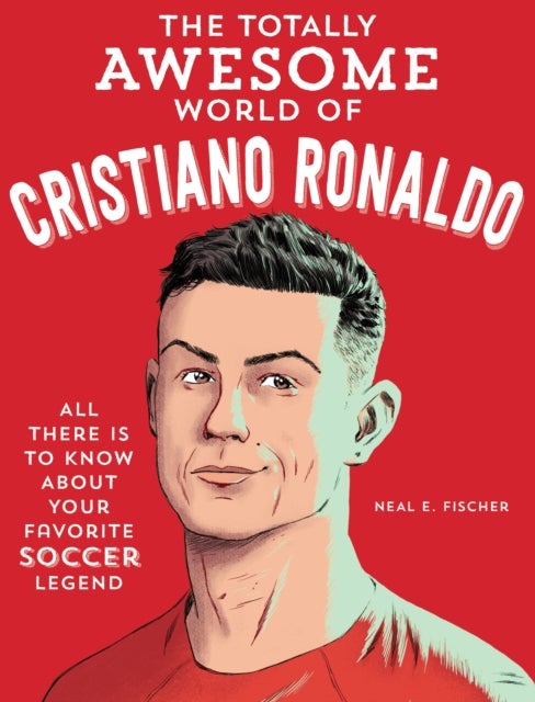 The Totally Awesome World of Cristiano Ronaldo - Learn All There Is to Know about Your Favorite Soccer Legend