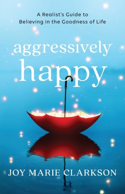 Aggressively Happy ¿ A Realist`s Guide to Believing in the Goodness of Life