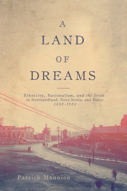 A Land of Dreams - Ethnicity, Nationalism, and the Irish in Newfoundland, Nova Scotia, and Maine, 1880–1923