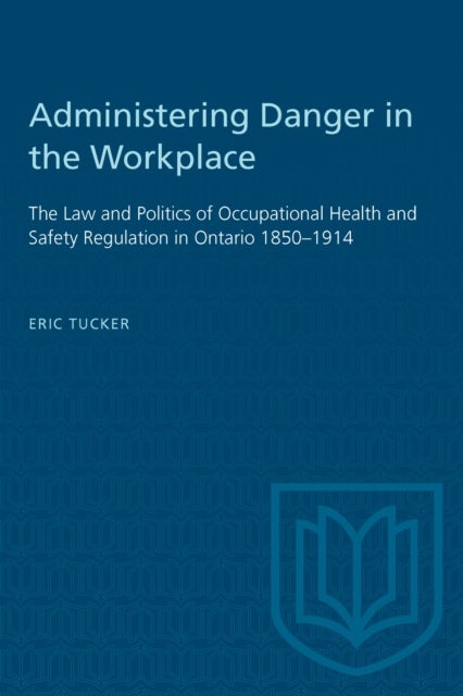 Administering Danger in the Workplace - The Law and Politics of Occupational Health and Safety Regulation in Ontario 1850-1914