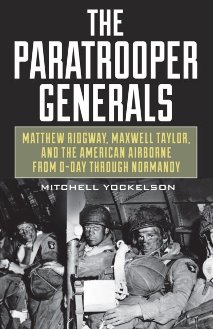 The Paratrooper Generals - Matthew Ridgway, Maxwell Taylor, and the American Airborne from D-Day through Normandy