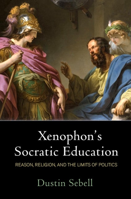 Xenophon's Socratic Education - Reason, Religion, and the Limits of Politics