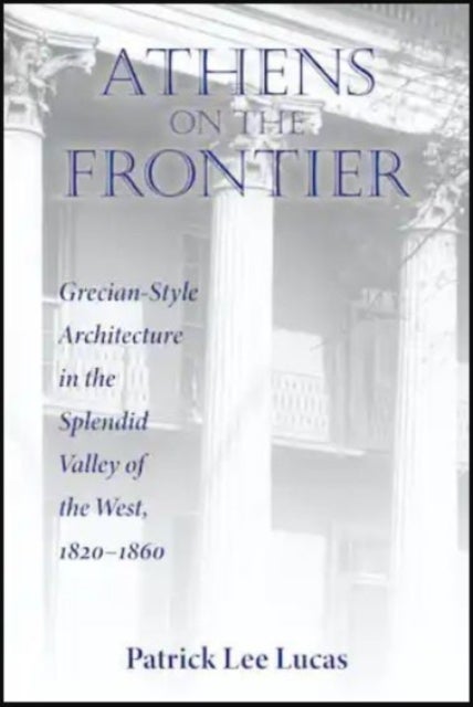 Athens on the Frontier - Grecian-Style Architecture in the Splendid Valley of the West, 1820-1860