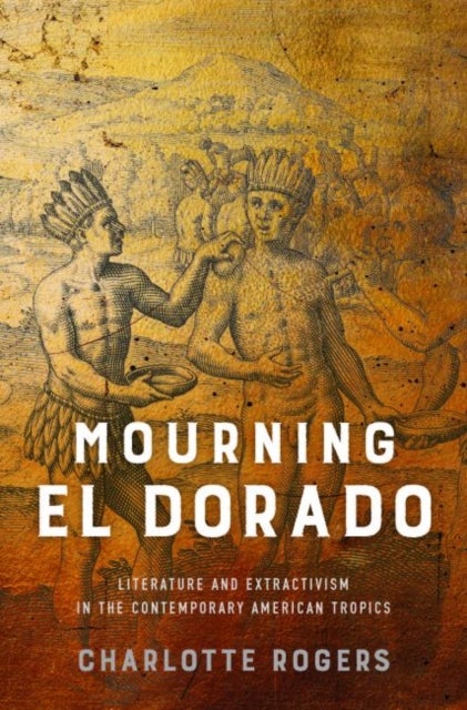Mourning El Dorado - Literature and Extractivism in the Contemporary American Tropics
