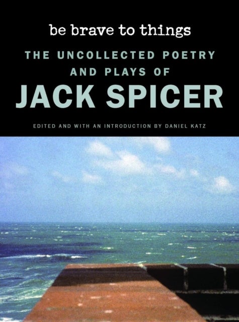 Be Brave to Things - The Uncollected Poetry and Plays of Jack Spicer