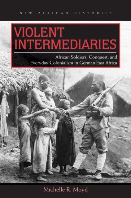 Violent Intermediaries - African Soldiers, Conquest, and Everyday Colonialism in German East Africa
