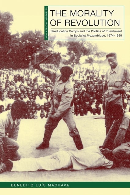 The Morality of Revolution - Reeducation Camps and the Politics of Punishment in Socialist Mozambique, 1968–1990