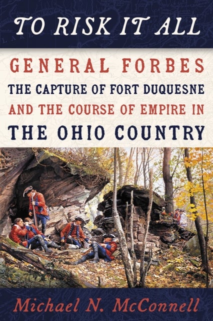 To Risk It All - General Forbes, the Capture of Fort Duquesne, and the Course of Empire in the Ohio Country