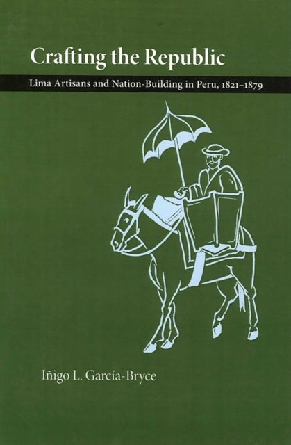 Crafting the Republic - Lima's Artisans and Nation-building in Peru, 1821-1879