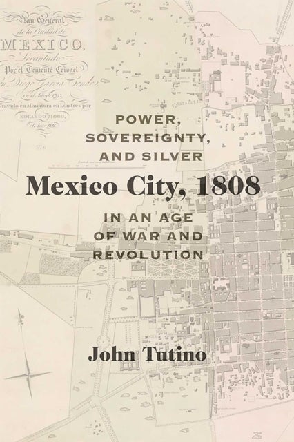 Mexico City, 1808 - Power, Sovereignty, and Silver in an Age of War and Revolution