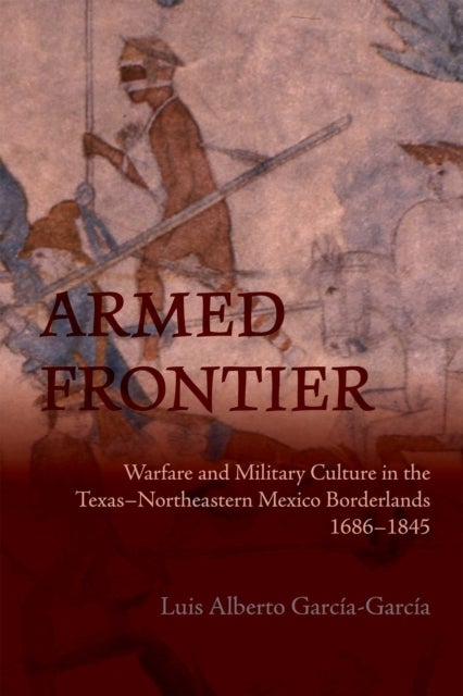 Armed Frontier - Warfare and Military Culture in the Texas–Northeastern Mexico Borderlands,1686–1845