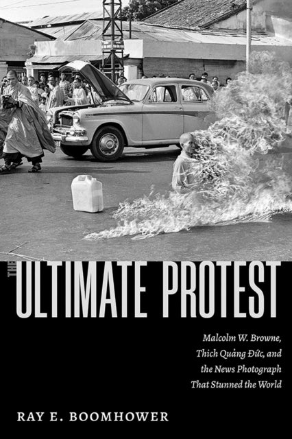 The Ultimate Protest - Malcolm W. Browne, Thich Quang Duc, and the News Photograph That Stunned the World