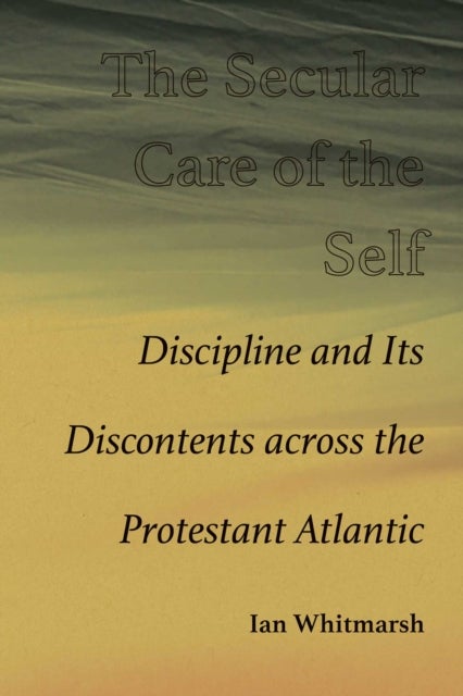 The Secular Care of the Self - Discipline and Its Discontents Across the Protestant Atlantic