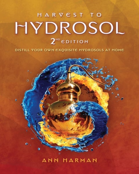 Harvest To Hydrosol Second Edition - Distill Your Own Exquisite Hydrosols at Home