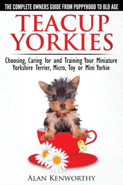 Teacup Yorkies - the Complete Owners Guide - Choosing, Caring for and Training Your Miniature Yorkshire Terrier, Micro, Toy or Mini Yorkie