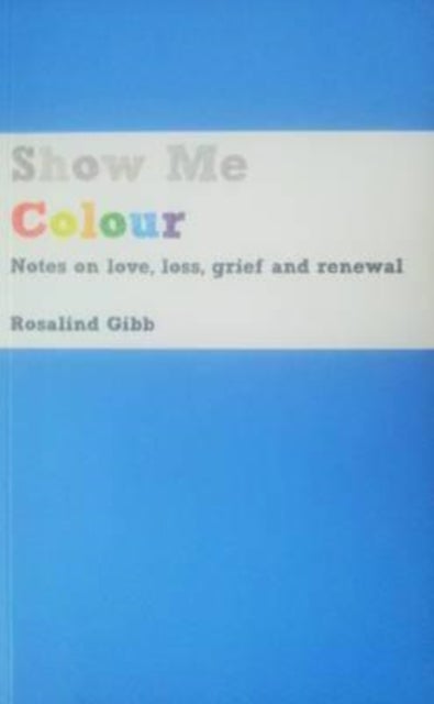 Show Me Colour - Notes on Love, Loss, Grief and Renewal