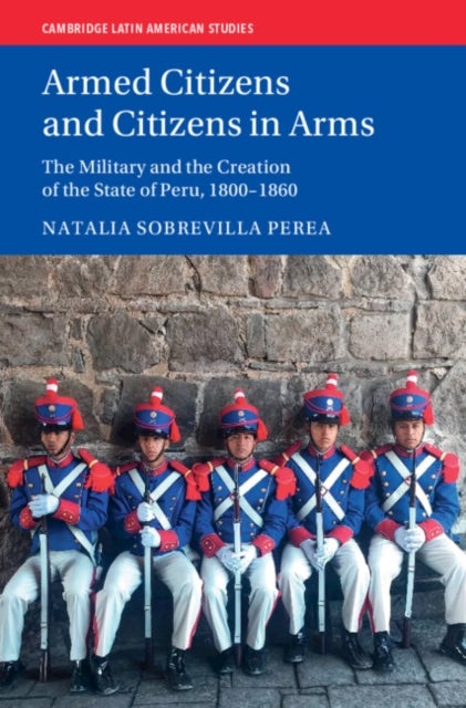Armed Citizens and Citizens in Arms - The Military and the Creation of the State of Peru, 1800-1860
