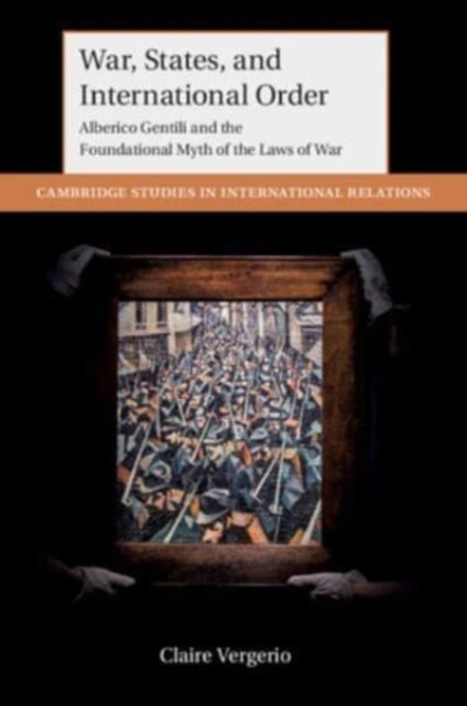 War, States, and International Order - Alberico Gentili and the Foundational Myth of the Laws of War