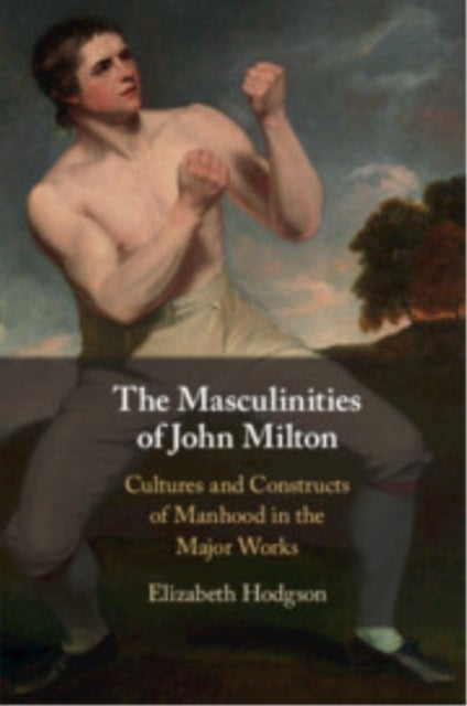 The Masculinities of John Milton - Cultures and Constructs of Manhood in the Major Works
