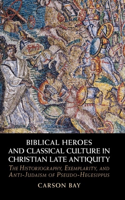 Biblical Heroes and Classical Culture in Christian Late Antiquity - The Historiography, Exemplarity, and Anti-Judaism of Pseudo-Hegesippus