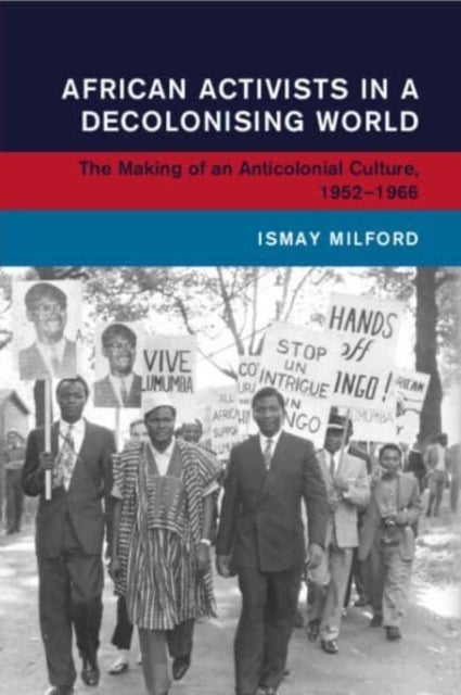 African Activists in a Decolonising World - The Making of an Anticolonial Culture, 1952–1966