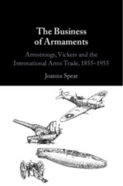 The Business of Armaments - Armstrongs, Vickers and the International Arms Trade, 1855–1955