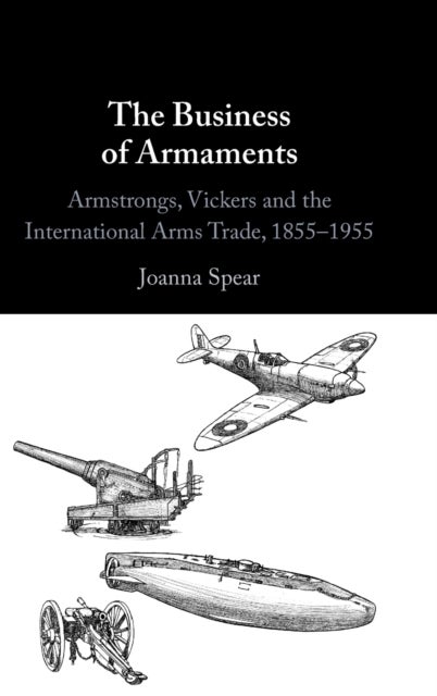 The Business of Armaments - Armstrongs, Vickers and the International Arms Trade, 1855–1955