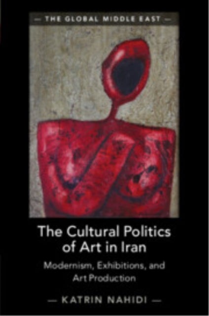 The Cultural Politics of Art in Iran - Modernism, Exhibitions, and Art Production