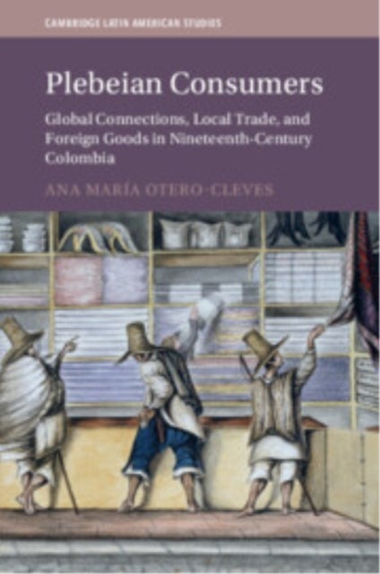 Plebeian Consumers - Global Connections, Local Trade, and Foreign Goods in Nineteenth-Century Colombia