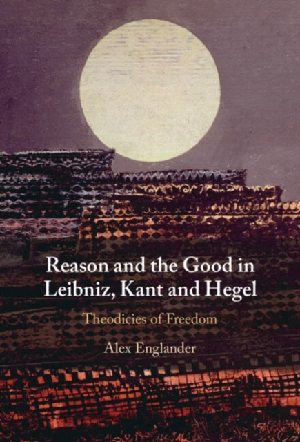 Reason and the Good in Leibniz, Kant and Hegel - Theodicies of Freedom