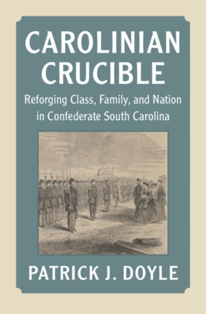 Carolinian Crucible - Reforging Class, Family, and Nation in Confederate South Carolina